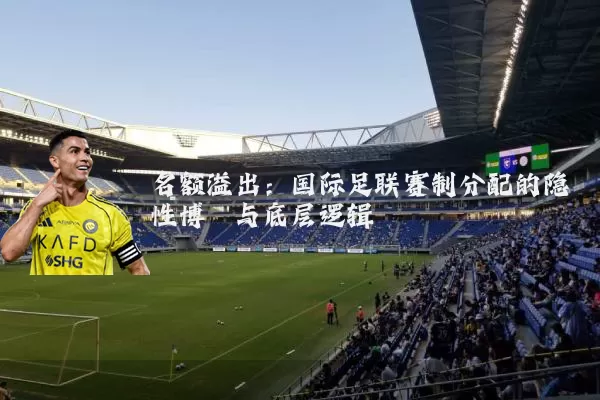 名额溢出:国际足联赛制分配的隐性博弈与底层逻辑